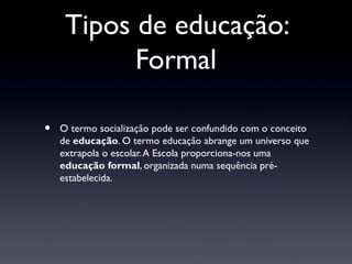 Tipos de educação:
           Formal

•   O termo socialização pode ser confundido com o conceito
    de educação. O termo educação abrange um universo que
    extrapola o escolar. A Escola proporciona-nos uma
    educação formal, organizada numa sequência pré-
    estabelecida.
 