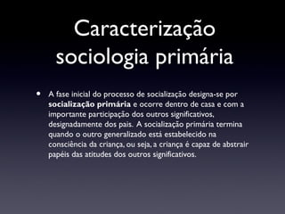 Caracterização
      sociologia primária
•   A fase inicial do processo de socialização designa-se por
    socialização primária e ocorre dentro de casa e com a
    importante participação dos outros significativos,
    designadamente dos pais. A socialização primária termina
    quando o outro generalizado está estabelecido na
    consciência da criança, ou seja, a criança é capaz de abstrair
    papéis das atitudes dos outros significativos.
 