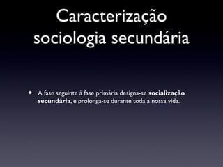 Caracterização
    sociologia secundária

•   A fase seguinte à fase primária designa-se socialização
    secundária, e prolonga-se durante toda a nossa vida.
 