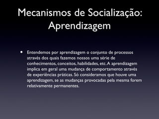 Mecanismos de Socialização:
      Aprendizagem

•   Entendemos por aprendizagem o conjunto de processos
    através dos quais fazemos nossos uma série de
    conhecimentos, conceitos, habilidades, etc. A aprendizagem
    implica em geral uma mudança de comportamento através
    de experiências práticas. Só consideramos que houve uma
    aprendizagem, se as mudanças provocadas pela mesma forem
    relativamente permanentes.
 