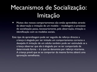 Mecanismos de Socialização:
        Imitação
•   Muitos dos nossos comportamentos são então aprendidos através
    da observação e imitação de um modelo – modelagem; o processo
    de socialização passa, necessariamente, pela observação, imitação e
    identificação com os modelos sociais.

Este tipo de aprendizagem pode ser seguido de reforço directo: a
    criança é elogiada por ter imitado um comportamento correcto e
    desejado. A imitação de um adulto também pode ser estimulada se a
    criança observar que ele é elogiado por se ter comportado de
    determinada forma – é o que se denomina por reforço vicariante.
    A criança prevê que se se comportar da mesma forma obterá uma
    aprovação semelhante.
 