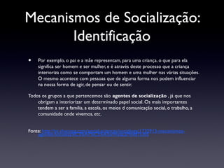 Mecanismos de Socialização:
       Identificação
•   Por exemplo, o pai e a mãe representam, para uma criança, o que para ela
    significa ser homem e ser mulher, e é através deste processo que a criança
    interioriza como se comportam um homem e uma mulher nas várias situações.
    O mesmo acontece com pessoas que de alguma forma nos podem influenciar
    na nossa forma de agir, de pensar ou de sentir.

Todos os grupos a que pertencemos são agentes de socialização , já que nos
    obrigam a interiorizar um determinado papel social. Os mais importantes
    tendem a ser a família, a escola, os meios d comunicação social, o trabalho, a
    comunidade onde vivemos, etc.


Fonte: http://pt.shvoong.com/social-sciences/sociology/1732913-mecanismos-
    agentes-socializa%C3%A7%C3%A3o/#ixzz2MsvdTUhS
 
