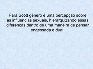 Para Scott gênero é uma percepção sobre 
as influências sexuais, hierarquizando essas 
diferenças dentro de uma maneira de pensar 
engessada e dual. 
 