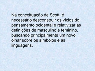 Na conceituação de Scott, é 
necessário desconstruir os vícios do 
pensamento ocidental e relativizar as 
definições de masculino e feminino, 
buscando principalmente um novo 
olhar sobre os símbolos e as 
linguagens. 
 