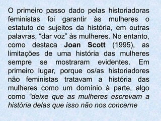 O primeiro passo dado pelas historiadoras 
feministas foi garantir às mulheres o 
estatuto de sujeitos da história, em outras 
palavras, “dar voz” às mulheres. No entanto, 
como destaca Joan Scott (1995), as 
limitações de uma história das mulheres 
sempre se mostraram evidentes. Em 
primeiro lugar, porque os/as historiadores 
não feministas tratavam a história das 
mulheres como um domínio à parte, algo 
como “deixe que as mulheres escrevam a 
história delas que isso não nos concerne 
 