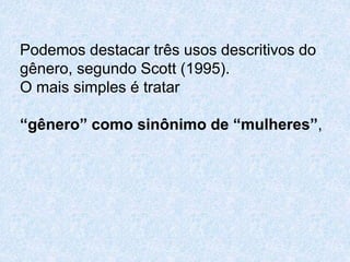 Podemos destacar três usos descritivos do 
gênero, segundo Scott (1995). 
O mais simples é tratar 
“gênero” como sinônimo de “mulheres”, 
 