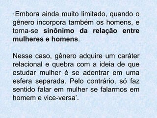“Embora ainda muito limitado, quando o 
gênero incorpora também os homens, e 
torna-se sinônimo da relação entre 
mulheres e homens. 
Nesse caso, gênero adquire um caráter 
relacional e quebra com a ideia de que 
estudar mulher é se adentrar em uma 
esfera separada. Pelo contrário, só faz 
sentido falar em mulher se falarmos em 
homem e vice-versa’. 
 
