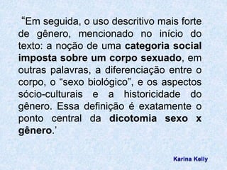 “Em seguida, o uso descritivo mais forte 
de gênero, mencionado no início do 
texto: a noção de uma categoria social 
imposta sobre um corpo sexuado, em 
outras palavras, a diferenciação entre o 
corpo, o “sexo biológico”, e os aspectos 
sócio-culturais e a historicidade do 
gênero. Essa definição é exatamente o 
ponto central da dicotomia sexo x 
gênero.’ 
 