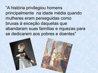“A história privilegiou homens 
principalmente na idade média quando 
mulheres eram perseguidas como 
bruxas à exceção daquelas que 
abandaram suas famílias e riquezas para 
se dedicarem aos pobres e doentes” 
 