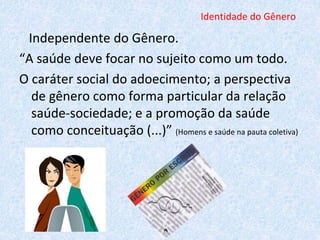 Identidade do Gênero 
Independente do Gênero. 
“A saúde deve focar no sujeito como um todo. 
O caráter social do adoecimento; a perspectiva 
de gênero como forma particular da relação 
saúde-sociedade; e a promoção da saúde 
como conceituação (...)” (Homens e saúde na pauta coletiva) 
 