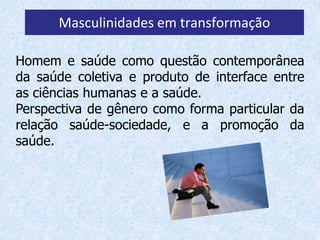 Masculinidades em transformação 
Homem e saúde como questão contemporânea 
da saúde coletiva e produto de interface entre 
as ciências humanas e a saúde. 
Perspectiva de gênero como forma particular da 
relação saúde-sociedade, e a promoção da 
saúde. 
 