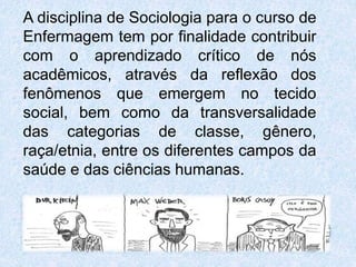 A disciplina de Sociologia para o curso de 
Enfermagem tem por finalidade contribuir 
com o aprendizado crítico de nós 
acadêmicos, através da reflexão dos 
fenômenos que emergem no tecido 
social, bem como da transversalidade 
das categorias de classe, gênero, 
raça/etnia, entre os diferentes campos da 
saúde e das ciências humanas. 
 