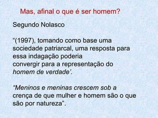 Mas, afinal o que é ser homem? 
Segundo Nolasco 
“(1997), tomando como base uma 
sociedade patriarcal, uma resposta para 
essa indagação poderia 
convergir para a representação do 
homem de verdade’. 
“Meninos e meninas crescem sob a 
crença de que mulher e homem são o que 
são por natureza”. 
 