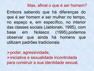 Mas, afinal o que é ser homem? 
Embora sabendo que há diferenças do 
que “ 
é ser homem e ser mulher no tempo, 
no espaço e, em específico, no interior 
das classes sociais (Jablonski, 1995), com 
base em Nolasco (1995),podemos 
observar que ainda há homens que 
utilizam padrões tradicionais 
poder, agressividade, 
iniciativa e sexualidade incontrolada 
para construir a sua identidade sexual. 
 