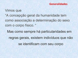 Generalidades 
Vimos que 
“A concepção geral da humanidade tem 
como associação a determinação do sexo 
com o corpo físico. “ 
Mas como sempre há particularidades em 
regras gerais, existem indivíduos que não 
se identificam com seu corpo 
 
