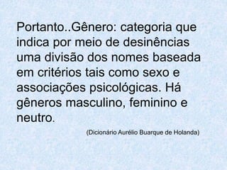 Portanto..Gênero: categoria que 
indica por meio de desinências 
uma divisão dos nomes baseada 
em critérios tais como sexo e 
associações psicológicas. Há 
gêneros masculino, feminino e 
neutro. 
(Dicionário Aurélio Buarque de Holanda) 
 