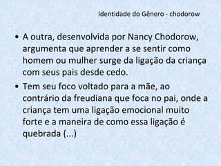 Identidade do Gênero - chodorow 
• A outra, desenvolvida por Nancy Chodorow, 
argumenta que aprender a se sentir como 
homem ou mulher surge da ligação da criança 
com seus pais desde cedo. 
• Tem seu foco voltado para a mãe, ao 
contrário da freudiana que foca no pai, onde a 
criança tem uma ligação emocional muito 
forte e a maneira de como essa ligação é 
quebrada (...) 
 