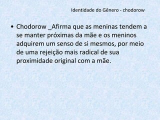 Identidade do Gênero - chodorow 
• Chodorow _Afirma que as meninas tendem a 
se manter próximas da mãe e os meninos 
adquirem um senso de si mesmos, por meio 
de uma rejeição mais radical de sua 
proximidade original com a mãe. 
 