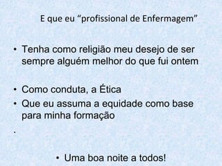 E que eu “profissional de Enfermagem” 
• Tenha como religião meu desejo de ser 
sempre alguém melhor do que fui ontem 
• Como conduta, a Ética 
• Que eu assuma a equidade como base 
para minha formação 
. 
• Uma boa noite a todos! 
 