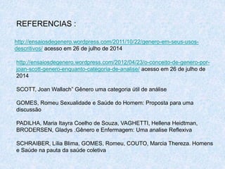 REFERENCIAS : 
http://ensaiosdegenero.wordpress.com/2011/10/22/genero-em-seus-usos-descritivos/ 
acesso em 26 de julho de 2014 
http://ensaiosdegenero.wordpress.com/2012/04/23/o-conceito-de-genero-por-joan- 
scott-genero-enquanto-categoria-de-analise/ acesso em 26 de julho de 
2014 
SCOTT, Joan Wallach” Gênero uma categoria útil de análise 
GOMES, Romeu Sexualidade e Saúde do Homem: Proposta para uma 
discussão 
PADILHA, Maria Itayra Coelho de Souza, VAGHETTI, Hellena Heidtman, 
BRODERSEN, Gladys .Gênero e Enfermagem: Uma analise Reflexiva 
SCHRAIBER, Lília Blima, GOMES, Romeu, COUTO, Marcia Thereza. Homens 
e Saúde na pauta da saúde coletiva 
