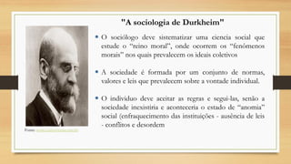 O sociólogo deve sistematizar uma ciencia social que
estude o “reino moral”, onde ocorrem os “fenômenos
morais” nos quais prevalecem os ideais coletivos
 A sociedade é formada por um conjunto de normas,
valores e leis que prevalecem sobre a vontade individual.
 O individuo deve aceitar as regras e segui-las, senão a
sociedade inexistiria e aconteceria o estado de “anomia”
social (enfraquecimento das instituições - ausência de leis
- conflitos e desordem
"A sociologia de Durkheim"
Fonte: www.controversia.com.br
 
