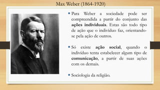 Max Weber (1864-1920)
 Para Weber a sociedade pode ser
compreendida a partir do conjunto das
ações individuais. Estas são todo tipo
de ação que o indivíduo faz, orientando-
se pela ação de outros.
 Só existe ação social, quando o
indivíduo tenta estabelecer algum tipo de
comunicação, a partir de suas ações
com os demais.
 Sociologia da religião.
 