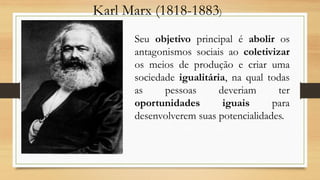 Karl Marx (1818-1883)
Seu objetivo principal é abolir os
antagonismos sociais ao coletivizar
os meios de produção e criar uma
sociedade igualitária, na qual todas
as pessoas deveriam ter
oportunidades iguais para
desenvolverem suas potencialidades.
 