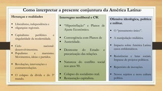 Como interpretar a presente conjuntura da América Latina?
Heranças e realidades
 Liberalismo, independência e
 oligarquias regionais.
 Capitalismo periférico e
singularidade da modernidade.
 Ciclo nacional-
desenvolvimentista.
 Populismo e marxismo.
Movimentos, ideias e partidos.
 Revoluções, intervenções e
contrarrevoluções.
 O colapso da dívida e do 3º
mundo.
Interregno neoliberal e CW.
 “Hiperinflação” e Planos de
Ajuste Econômico.
 Convergência com Planos de
 Austeridade.
 Desmonte do Estado e
precarização das relações.
 Natureza do conflito social
nos anos 90.
 Colapso do socialismo real.
 Restauração capitalista.
Ofensiva ideológica, política
e militar.
 O “pensamento único”.
 A manipulação midiática.
 Impacto sobre América Latina:
casos emblemáticos.
 Resistências e lutas sociais.
Impasse de projetos políticos.
 Repertório de inovações.
 Novos sujeitos e nova cultura
política.
 