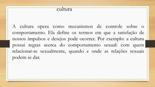 A cultura opera como mecanismos de controle sobre o
comportamento. Ela define os termos em que a satisfação de
nossos impulsos e desejos pode ocorrer. Por exemplo: a cultura
possui regras acerca do comportamento sexual: com quem
relacionar-se sexualmente, quando e onde as relações sexuais
podem se dar.
cultura
 
