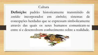 Definição: padrão historicamente transmitido de
sentidos incorporados em símbolos; sistemas de
concepções herdadas que se expressam simbolicamente
através das quais os seres humanos comunicam-se
entre si e desenvolvem conhecimento sobre a realidade.
Cultura
 