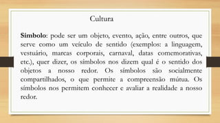 Símbolo: pode ser um objeto, evento, ação, entre outros, que
serve como um veículo de sentido (exemplos: a linguagem,
vestuário, marcas corporais, carnaval, datas comemorativas,
etc.), quer dizer, os símbolos nos dizem qual é o sentido dos
objetos a nosso redor. Os símbolos são socialmente
compartilhados, o que permite a compreensão mútua. Os
símbolos nos permitem conhecer e avaliar a realidade a nosso
redor.
Cultura
 