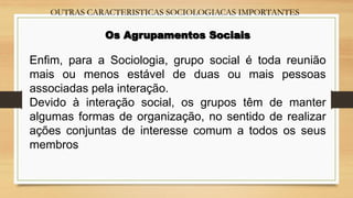 OUTRAS CARACTERISTICAS SOCIOLOGIACAS IMPORTANTES
Os Agrupamentos Sociais
Enfim, para a Sociologia, grupo social é toda reunião
mais ou menos estável de duas ou mais pessoas
associadas pela interação.
Devido à interação social, os grupos têm de manter
algumas formas de organização, no sentido de realizar
ações conjuntas de interesse comum a todos os seus
membros.
 