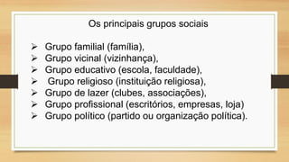 Os principais grupos sociais
 Grupo familial (família),
 Grupo vicinal (vizinhança),
 Grupo educativo (escola, faculdade),
 Grupo religioso (instituição religiosa),
 Grupo de lazer (clubes, associações),
 Grupo profissional (escritórios, empresas, loja)
 Grupo político (partido ou organização política).
 