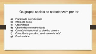 Os grupos sociais se caracterizam por ter:
a) Pluralidade de indivíduos
b) Interação social
c) Organização
d) Objetividade e exterioridade
e) Conteúdo intencional ou objetivo comum
f) Consciência grupal ou sentimento de “nós”.
g) Continuidade
 