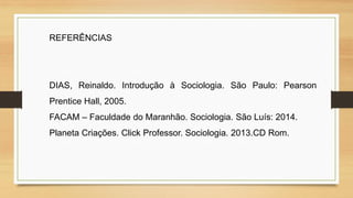 REFERÊNCIAS
DIAS, Reinaldo. Introdução à Sociologia. São Paulo: Pearson
Prentice Hall, 2005.
FACAM – Faculdade do Maranhão. Sociologia. São Luís: 2014.
Planeta Criações. Click Professor. Sociologia. 2013.CD Rom.
 