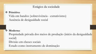 Estágios da sociedade
 Primitiva:
Vida em bandos (sobrevivência - extrativismo)
Ausência de desigualdade social
 Moderna:
Propriedade privada dos meios de produção (início da desigualdade
social)
Divisão em classes sociais
Estado como instrumento de dominação
 