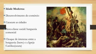  Idade Moderna:
 Desenvolvimento do comércio
 Crescem as cidades
 Nova classe social: burguesia
comercial
 Choque de interesse entre a
burguesia (lucro) e a Igreja
Católica(usura)
 