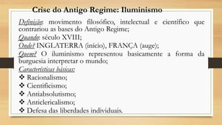 Definição: movimento filosófico, intelectual e científico que
contrariou as bases do Antigo Regime;
Quando: século XVIII;
Onde? INGLATERRA (início), FRANÇA (auge);
Quem? O iluminismo representou basicamente a forma da
burguesia interpretar o mundo;
Características básicas:
 Racionalismo;
 Cientificismo;
 Antiabsolutismo;
 Anticlericalismo;
 Defesa das liberdades individuais.
Crise do Antigo Regime: Iluminismo
 