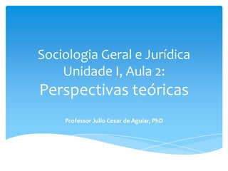 Sociologia Geral e Jurídica
Unidade I, Aula 2:
Perspectivas teóricas
Professor Julio Cesar de Aguiar, PhD
 