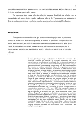 2
modernidade dentro de seus pensamentos, e este processo ainda perdura, porém o foco agora seria
de dentro para fora, o autoconhecimento.
Os resultados desta busca pelo desconhecido levarama decadência da religião entre a
humanidade, pois neste século a razão predomina sobre a fé. Também convém relatarmos as
diversas mudanças no sistema econômico mundial responsável e resultante da Globalização.
2 CONCEITO
É um processo econômico e social que estabelece uma integração entre os países e as
pessoas do mundo todo. Através deste processo, as pessoas, os governos e as empresas trocam
ideias, realizam transações financeiras e comerciais e espalham aspectos culturais pelos quatro
cantos do planeta.Está relacionada com a criação de uma rede de conexões, que deixam as
distâncias cada vez mais curta, facilitando as relações culturais e econômicas de forma rápida e
eficiente.
O termo globalização designa um fenómeno de abertura das economias e das
respectivas fronteiras em resultado do acentuado crescimento das trocas
internacionais de mercadorias, da intensificação dos movimentos de capitais, da
circulação de pessoas, do conhecimento e da informação, proporcionados quer pelo
desenvolvimento dos transportes e das comunicações, quer pela crescente abertura
das fronteiras ao comércio internacional. Apesar de ser geralmente apresentado
como um conceito, sobretudo económico, o fenómeno da globalização vai muito
além desta dimensão, incluindo também a aproximação e mesmo integração global
ao nível cultural, social e político, formando aquilo a quem vem sendo chamado por
aldeia global. Apesar do fenómeno da globalização se ter intensificado fortemente
ao longo das duas últimas décadas, ele não totalmente novo. Na verdade, a
globalização foi iniciada no séc. XIV com os descobrimentos portugueses, período
em que as trocas comerciais adquiriram uma dimensão mundial. Ao longo dos
séculos seguintes, a globalização foi-se intensificando motivada pelo acentuar das
trocas comerciais entre os países europeus e as suas colónias espalhadas por todo o
mundo e acentuadaspelos movimentos de liberalismo económico surgidos ao longo
do séc. XIX. Na segunda metade do séc. XX, no rescaldo da IIª Guerra Mundial o
fenómeno ganha novo ímpeto com o surgimento de diversas formas de integração
económica (com destaque para a CEE e para a EFTA, duas organizações nascidas na
Europa do pós-guerra), e o desenvolvimento dos transportes e das comunicações.
Mas é já no final da década de 1980 que o termo globalização começa a ser
utilizado, designando não apenas a mundialização da economia, mas também o
intercâmbio cultural e a interdependência social e política ao nível mundial. Uma
das consequências mais evidentes da globalização é a deslocalização da produção,
podendo as empresas transferir a sua produção industrial para países de mão-de-obra
mais barata o que, pelo menos teoricamente, poderá contribuir para uma melhor
repartição da riqueza. E de facto, são países como a China, a Índia ou o Brasil que
mais estão a beneficiar com o processo de globalização na medida em que muitas
empresas industriais dos países mais desenvolvidos estão a deslocalizar a sua
produção para estes países.
 