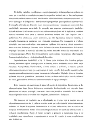 3
No âmbito capitalista consideramos a tecnologia principio fundamental para a produção em
massa que ocorre hoje no mundo inteiro podendo um produto ser fabricado em diversos lugares do
mundo como também comercializado, possibilitando assim um consumo muito maior que antes. As
novas tecnologias de computação e de telecomunicação permitem que os produtos sejam resultado
de operações efetivadas em diferentes países e mesmo continentes, vinculadas em tempo real. Esta
possibilidade aumentoua capacidade de expansão das empresas multinacionais, dando-lhes
agilidade a fim de localizar suas operações nos pontos mais vantajosos sob os aspectos de custo e de
mercado.Decorrente deste fator o mercado financeiro também tem forte impacto com a
globalização.Pois setratandode valores simbólicos, que não dependemde transporte material, as
aplicações financeiras se transferem com velocidade instantânea. Por conseguinte, a revolução
tecnológica nas telecomunicações e nas operações rápidasde informação e cálculo aumentou a
potencia do setor de finanças. Juntamos a esse fenômeno o acúmulo de somas enormes derivadas da
poupança e colocadas à disposição de fundos de pensão, de fundos mútuos de investimento e de
companhias de seguro. Diante do sistema capitalista, a consequência é asupremacia adquirida pelas
finanças através dos bancos e de instituições não bancárias.
Segundo Octavio Ianni (2002, p.19): “A fábrica global instala-se além de toda e qualquer
fronteira, articulando capital, tecnologia, força de trabalho, divisão do trabalho social e outras forças
produtivas. Acompanhada pelapublicidade, a mídia impressa e eletrônica, a indústria cultural,
misturadas em jornais, revistas, livros, programas de rádio, emissões de televisão, videoclipes, fax,
redes de computadores eoutros meios de comunicação, informação e fabulação, dissolve fronteiras,
agiliza os mercados, generaliza o consumismo. Provoca a desterritorialização e reterritorialização
das coisas, gentese ideias.Promove o redimensionamento de espaços e tempos”.
Estas mudanças são decorrentes do desenvolvimento da informática, da automação e das
telecomunicações foram fatores decisivos na constituição da globalização, pois estes não foram
apenas mais um invento tecnológica, mas sim a transformação radical na maneira de conceber os
processos produtivosque se tornaram mais integrados, centralizados e planejados.
São inúmeros os benefícios que a globalização nos trouxe, pois a simples troca de
informações em momento real já evolução benéfica, sendo que podemos evitar inúmeros desastres e
incidentes em frações de segundos. Como também as troca de conhecimento entre as culturas nos
enriquece intelectualmente. Jamais nossos avós imaginariam que um receita de família poderia se
conhecida mundialmente. Diante de tantas inovações a principio a humanidade tende a ser
beneficiada, tanto culturalmente economicamente e no que diz respeito às novas tecnologias no
setor da Medicina.
 