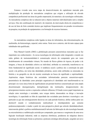4
Estamos vivendo uma nova etapa do desenvolvimento do capitalismo marcada pela
multiplicação da produção de mercadorias complexas que exigem a utilização de elevada
competência profissional nas áreas de gestão empresarial, de materiais e de tecnologias sofisticadas.
As mercadorias complexas não se reduzem nem a objetos materiais individualizados nem a simples
serviços. Elas são combinação do material e do imaterial, da intervenção direta de competências e
do uso de bens de forte conteúdo técnico que implicam frequentemente em pesados investimentos
na pesquisa, na produção de equipamentos e na formação de recursos humanos.
As mercadorias complexas estão ligadas às áreas de informática, das telecomunicações, da
multimídia, da biotecnologia, espacial, entre outras. Neste novo contexto, não há mais espaço para
trabalhador não qualificado.
Para Manuel Castells (2002) a globalização possuem características marcantes que se faz
importante seu conhecimento:- As novas tecnologias da informação estão integrando o mundo em
redes globais de instrumentalidade.A comunicação através do computador gera um vasto
desdobramento de comunidades virtuais; No mundo de fluxos globais de riqueza, de poder e de
imagens, a busca da identidade coletiva ou individual, atribuída ou construída, transforma-se na
fonte fundamental de significado social; A tendência social e política são a construção da ação
social e da política, em torno das identidades primárias, assim estão atribuídas ou enraizadas na
história e na geografia ou são de recente construção na busca do significado e espiritualidade.
Asprimeiras etapas históricas das sociedades informatizadas parecem caracterizar-sepelo
preeminência da identidade como princípio organizativo;A identidade está transformando-se na
principal e às vezes única fonte de significadoem um período histórico caracterizado por uma ampla
desestruturação dasorganizações, deslegitimação das instituições, desaparecimento dos
principaismovimentos sociais e expressões culturais efêmeras; O Estado exerce papel importante na
relação entre tecnologia e sociedade, uma vezque detém, desencadeia ou dirige a inovação
tecnológica; A capacidade ou falta de capacidade das sociedades para dominar a tecnologia e em
particular as que são estrategicamente decisivas em cada período histórico, define emboa parte seu
destino;O mundo é verdadeiramente multicultural e interdependente que somente
podemoscompreender e mudar a partir de uma perspectiva plural que articule identidadecultural,
interconexão global e política multidimensional;O advento da fabricação de alta tecnologia baseada
na microeletrônica e nafabricação assistida por computador, que marcou o surgimento de uma nova
lógicade localização industrial, onde as empresas eletrônicas, produtoras de máquinas denova
tecnologia da informação foram as primeiras a praticara estratégia delocalização, surgindo um novo
 