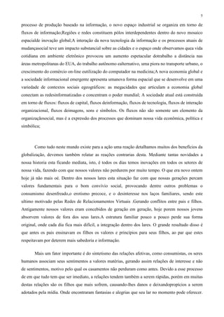 5
processo de produção baseado na informação, o novo espaço industrial se organiza em torno de
fluxos de informação;Regiões e redes constituem pólos interdependentes dentro do novo mosaico
espacialde inovação global;A interação da nova tecnologia da informação e os processos atuais de
mudançasocial teve um impacto substancial sobre as cidades e o espaço onde observamos quea vida
cotidiana em ambiente eletrônico provocou um aumento espetacular dotrabalho a distância nas
áreas metropolitanas do EUA, do trabalho autônomo ealternativo, uma piora no transporte urbano, o
crescimento do comércio on-line eutilização do computador na medicina;A nova economia global e
a sociedade informacional emergente apresenta umanova forma espacial que se desenvolve em uma
variedade de contextos sociais egeográficos: as megacidades que articulam a economia global
conectam as redesinformatizadas e concentram o poder mundial; A sociedade atual está construída
em torno de fluxos: fluxos de capital, fluxos deinformação, fluxos de tecnologia, fluxos de interação
organizacional, fluxos deimagens, sons e símbolos. Os fluxos não são somente um elemento da
organizaçãosocial, mas é a expressão dos processos que dominam nossa vida econômica, política e
simbólica;
Como tudo neste mundo existe para a ação uma reação detalhamos muitos dos benefícios da
globalização, devemos também relatar as reações contrarias desta. Mediante tantas novidades a
nossa historia esta ficando mediata, isto, é todos os dias temos inovações em todos os setores de
nossa vida, fazendo com que nossos valores não perdurem por muito tempo. O que era novo ontem
hoje já não mais oé. Dentro dos nossos lares esta situação faz com que nossas gerações percam
valores fundamentais para o bom convívio social, provocando dentre outros problemas o
consumismo desenfreado,o erotismo precoce, e o desinteresse nos laços familiares, sendo este
ultimo motivado pelas Redes de Relacionamentos Virtuais .Gerando conflitos entre pais e filhos.
Antigamente nossos valores eram concebidos de geração em geração, hoje porem nossos jovens
absorvem valores de fora dos seus lares.A estrutura familiar pouco a pouco perde sua forma
original, onde cada dia fica mais difícil, a integração dentro dos lares. O grande resultado disso é
que antes os pais ensinavam os filhos os valores e princípios para seus filhos, ao par que estes
respeitavam por deterem mais sabedoria e informação.
Mais um fator importante é do sintetismo das relações afetivas, como consumistas, os seres
humanos associam seus sentimentos a valores matérias, gerando assim relações de interesse e não
de sentimentos, motivo pelo qual os casamentos não perduram como antes. Devido a esse processo
de em que tudo tem que ser imediato, a relações tendem também a serem rápidas, porém em muitas
destas relações são os filhos que mais sofrem, causando-lhes danos e deixandopropícios a serem
adotados pela mídia. Onde encontraram fantasias e alegrias que seu lar no momento pode oferecer.
 