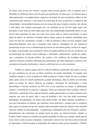 6
No futuro esses jovens sem carinho e atenção serão pessoas egoístas, sem se importar com a
felicidade ou sofrimento alheio, pois foi assim que aprenderam. Ao passo que o ser humano passa a
olhar apenas para o seu próprio prazer, esquece-se da doação, do amor ao próximo, reflexo do alto
consumismo para satisfazer o vazio dentro de si.Esta falta de amor ao próximo é a origem da alta
criminalidade, e da decadência humana, pois um ser que não ama e respeita o próximo, não valoriza
a vida alheia, este somente preocupado para sua satisfação do seu EU.Sem poder impor seus
princípios os pais ficam de mãos atadas para deter essa modernização desenfreada dentro de seus
lares.O mais importante de tudo isso é que esses jovens serão os futuros governantes, os quais
diante do poder e do egoísmo se tornarão futuros tiranos capazes de inúmeros subterfúgios para
saciar sua fome de consumismo. O poder e a falta de princípios coloca em risco qualquer nação
democrática.Podemos dizer que o momento atual refere-se àemergência de um capitalismo
generalizado em que ocorre a transformação do homem em mercadoria (saúde, comércio de sangue,
de órgãos, da procriação com a perspectiva futura, de gestão genética de toda sua existência) e da
mercantilização das funções sociais (educação e informação, conhecimento e gestão da opinião,
com a perspectiva da decisão política, das tensões e dos conflitos), das atividades humanas
superiores (pesquisa científica, elaboração do conhecimento, das obras intelectuais e artísticas, com
a perspectiva de gestão de princípios e valores), enfim tudo tem seu valor econômico.
Também no aspecto negativo há de se falar da influencia negativade vários países em caso
de crise econômica em um país ou bloco econômico de grande importância. O exemplo mais
atualdesta situação é a crise econômica de 2008 ocorrida nos Estados Unidos. Em que se espalhou
pelos quatro cantos do mundo rapidamente, gerando desemprego, falta de crédito nos mercados,
queda nas bolsas de valores, falências de empresas, diminuição de investimentos e muita
desconfiança. O mesmo aconteceu em 2011 com a crise econômica na Europa. A globalização
favorece a transferência de empresas e empregos. Países que oferecerem boas condições (mão-de-
obra barata e qualificada, baixa carga de impostos, matéria-prima barata, etc.) para costumam atrair
empresas que saem de países onde o custo de produção é alto. Este fato acaba ocasionando
desemprego, principalmente, nos países mais desenvolvidos. No Brasil podemos exemplificar o
caso das fornecedoras da Renault, que receberam vários benefícios e isenções para se instalarem
aqui, agora no momento em que tais isenções estão terminadas muitas das empresas estão fechando
deixando milhares de desempregados. A globalização tambémpode provocar distorções cambiais,
principalmente alta valorização de moedas locais de países em desenvolvimento. Quando os
Estados Unidos colocam no mercado uma grande quantidade de dólar, por exemplo, grande parcela
deste volume acaba em países emergentes, valorizando a moeda local. Este fato acaba favorecendo
as importações e desfavorecendo as exportações das empresas destes países emergentes. O Brasil,
 