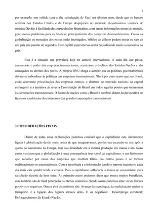 7
por exemplo, tem sofrido com a alta valorização do Real nos últimos anos, desde que os bancos
centrais dos Estados Unidos e da Europa despejaram no mercado elevadíssimos volumes de
moedas.Devido à facilidade das especulações financeiras, com tantas informações postas ao mundo,
gera muitos problemas para as finanças, principalmente dos países em desenvolvimento. Como na
globalização os mercados dos países estão interligados, bilhões de dólares podem entrar ou sair de
um país em questão de segundos. Este capital especulativo acaba prejudicando muito a economia do
país.
Esta é a situação que prevalece hoje no cenário internacional. A cada dia que passa,
aumenta-se o poder das empresas transnacionais, acentua-se o declínio dos Estados-Nações e são
ameaçados os direitos dos povos. A própria ONU chega a admitir que as políticas governamentais
devam se subordinar às políticas das empresas transnacionais. Não é por puro acaso que, no Brasil,
estão ocorrendo privatizações das empresas estatais, a abertura do mercado nacional ao capital
estrangeiro e a tentativa de rever a Constituição do Brasil em todos aqueles pontos que interessam
às corporações transnacionais. O futuro de nações como o Brasil é sombrio diante da perspectiva de
ficarmos caudatários dos interesses das grandes corporações transnacionais.
3 CONSIDERAÇÕES FINAIS
Diante de todas estas explanações podemos concluir que o capitalismo esta diretamente
ligada à globalização desde muito antes do que imaginávamos, porém sua ascensão se deu após a
queda do socialismo na Europa, mas sua finalidade era a mesma produção em massa a um baixo
custo.Verificamosque a globalização é uma consequência inevitável do capitalismo, e um fenômeno
que acontece por causa das empresas que montam filiais em outros países e se tornam
multinacionais ou transnacionais. Com a tecnologia e a informação dando o suporte necessário cada
dia mais este quadro tende a crescer. Pois o capitalismo influencia a massa ao consumismo para
satisfação ilusória de bem estar. Ao primeiro passo podemos dizer que trouxe muitos benefícios,
mas também são de fácil percepção os efeitos contrários. Sendo assim podemos citar vários fatores
positivos e negativos. Dentre eles os positivos são: Avanço da tecnologia; da medicina;dos meios te
transporte, e a ligação dos lugares através deles. E os negativos: Desemprego estrutural;
Enfraquecimento do Estado-Nação;
 