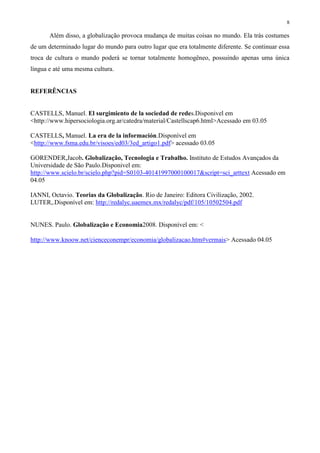 8
Além disso, a globalização provoca mudança de muitas coisas no mundo. Ela trás costumes
de um determinado lugar do mundo para outro lugar que era totalmente diferente. Se continuar essa
troca de cultura o mundo poderá se tornar totalmente homogêneo, possuindo apenas uma única
língua e até uma mesma cultura.
REFERÊNCIAS
CASTELLS, Manuel. El surgimiento de la sociedad de redes.Disponivel em
<http://www.hipersociologia.org.ar/catedra/material/Castellscap6.html>Acessado em 03.05
CASTELLS, Manuel. La era de la información.Disponível em
<http://www.fsma.edu.br/visoes/ed03/3ed_artigo1.pdf> acessado 03.05
GORENDER,Jacob. Globalização, Tecnologia e Trabalho. Instituto de Estudos Avançados da
Universidade de São Paulo.Disponivel em:
http://www.scielo.br/scielo.php?pid=S0103-40141997000100017&script=sci_arttext Acessado em
04.05
IANNI, Octavio. Teorias da Globalização. Rio de Janeiro: Editora Civilização, 2002.
LUTER,.Disponível em: http://redalyc.uaemex.mx/redalyc/pdf/105/10502504.pdf
NUNES. Paulo. Globalização e Economia2008. Disponível em: <
http://www.knoow.net/cienceconempr/economia/globalizacao.htm#vermais> Acessado 04.05
 