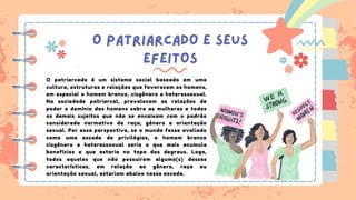 O PATRIARCADO E SEUS
EFEITOS
O patriarcado é um sistema social baseado em uma
cultura, estruturas e relações que favorecem os homens,
em especial o homem branco, cisgênero e heteressexual.
Na sociedade patriarcal, prevalecem as relações de
poder e domínio dos homens sobre as mulheres e todos
os demais sujeitos que não se encaixam com o padrão
considerado normativo de raça, gênero e orientação
sexual. Por essa perspectiva, se o mundo fosse avaliado
como uma escada de privilégios, o homem branco
cisgênero e heteressoxual seria o que mais acumula
benefícios e que estaria no topo dos degraus. Logo,
todos aqueles que não possuirem alguma(s) dessas
características, em relação ao gênero, raça ou
orientação sexual, estariam abaixo nessa escada.
 