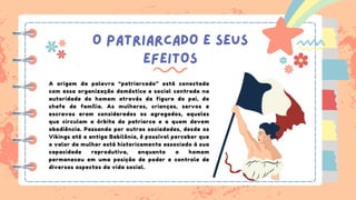 O PATRIARCADO E SEUS
EFEITOS
A origem da palavra “patriarcado” está conectada
com essa organização doméstica e social centrada na
autoridade do homem através da figura do pai, do
chefe de família. As mulheres, crianças, servos e
escravos eram considerados os agregados, aqueles
que circulam a órbita do patriarca e a quem devem
obediência. Passando por outras sociedades, desde os
Vikings até a antiga Babilônia, é possível perceber que
o valor da mulher está historicamente associado à sua
capacidade reprodutiva, enquanto o homem
permaneceu em uma posição de poder e controle de
diversos aspectos da vida social.
 