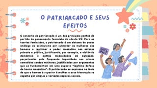 O PATRIARCADO E SEUS
EFEITOS
O conceito de patriarcado é um dos principais pontos de
partida do pensamento feminista do século XX. Para as
teorias feministas, o patriarcado é um sistema de poder
análogo ao escravismo por submeter as mulheres aos
homens e legitimar o poder masculino nas esferas
privada e pública, justificando, por exemplo, a violência
doméstica e outras modalidades de agressão,
perpetuadas pela frequente impunidade nos crimes
cometidos contra mulheres, justificados por argumentos
que se fundamentam em uma suposta “legítima defesa
da honra masculina”. O patriarcado se expressa na ideia
de que o homem é superior à mulher e essa hierarquia se
espalha por amplos e variados espaços sociais.
 