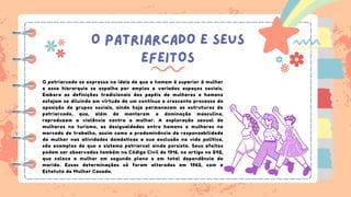 O PATRIARCADO E SEUS
EFEITOS
O patriarcado se expressa na ideia de que o homem é superior à mulher
e essa hierarquia se espalha por amplos e variados espaços sociais.
Embora as definições tradicionais dos papéis de mulheres e homens
estejam se diluindo em virtude de um contínuo e crescente processo de
oposição de grupos sociais, ainda hoje permanecem as estruturas do
patriarcado, que, além de manterem a dominação masculina,
reproduzem a violência contra a mulher. A exploração sexual de
mulheres no turismo, as desigualdades entre homens e mulheres no
mercado de trabalho, assim como a predominância da responsabilidade
da mulher nas atividades domésticas e sua exclusão na vida política,
são exemplos de que o sistema patriarcal ainda persiste. Seus efeitos
podem ser observados também no Código Civil de 1916, no artigo no 242,
que coloca a mulher em segundo plano e em total dependência do
marido. Essas determinações só foram alteradas em 1962, com o
Estatuto da Mulher Casada.
 
